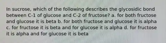 In sucrose, which of the following describes the glycosidic bond between C-1 of glucose and C-2 of fructose? a. for both fructose and glucose it is beta b. for both fructose and glucose it is alpha c. for fructose it is beta and for glucose it is alpha d. for fructose it is alpha and for glucose it is beta