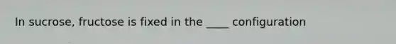 In sucrose, fructose is fixed in the ____ configuration