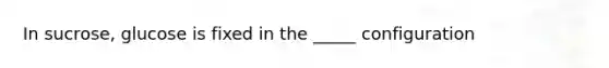 In sucrose, glucose is fixed in the _____ configuration