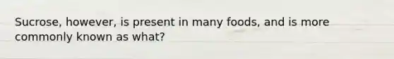 Sucrose, however, is present in many foods, and is more commonly known as what?
