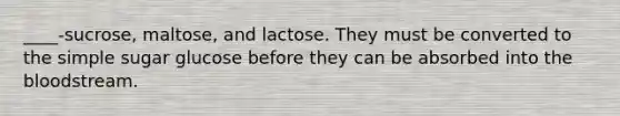 ____-sucrose, maltose, and lactose. They must be converted to the simple sugar glucose before they can be absorbed into the bloodstream.