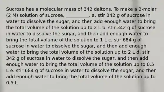 Sucrose has a molecular mass of 342 daltons. To make a 2-molar (2 M) solution of sucrose, __________. a. stir 342 g of sucrose in water to dissolve the sugar, and then add enough water to bring the total volume of the solution up to 2 L b. stir 342 g of sucrose in water to dissolve the sugar, and then add enough water to bring the total volume of the solution to 1 L c. stir 684 g of sucrose in water to dissolve the sugar, and then add enough water to bring the total volume of the solution up to 2 L d. stir 342 g of sucrose in water to dissolve the sugar, and then add enough water to bring the total volume of the solution up to 0.5 L e. stir 684 g of sucrose in water to dissolve the sugar, and then add enough water to bring the total volume of the solution up to 0.5 L