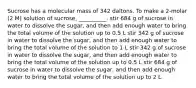 Sucrose has a molecular mass of 342 daltons. To make a 2-molar (2 M) solution of sucrose, __________. stir 684 g of sucrose in water to dissolve the sugar, and then add enough water to bring the total volume of the solution up to 0.5 L stir 342 g of sucrose in water to dissolve the sugar, and then add enough water to bring the total volume of the solution to 1 L stir 342 g of sucrose in water to dissolve the sugar, and then add enough water to bring the total volume of the solution up to 0.5 L stir 684 g of sucrose in water to dissolve the sugar, and then add enough water to bring the total volume of the solution up to 2 L