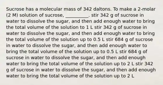 Sucrose has a molecular mass of 342 daltons. To make a 2-molar (2 M) solution of sucrose, __________. stir 342 g of sucrose in water to dissolve the sugar, and then add enough water to bring the total volume of the solution to 1 L stir 342 g of sucrose in water to dissolve the sugar, and then add enough water to bring the total volume of the solution up to 0.5 L stir 684 g of sucrose in water to dissolve the sugar, and then add enough water to bring the total volume of the solution up to 0.5 L stir 684 g of sucrose in water to dissolve the sugar, and then add enough water to bring the total volume of the solution up to 2 L stir 342 g of sucrose in water to dissolve the sugar, and then add enough water to bring the total volume of the solution up to 2 L