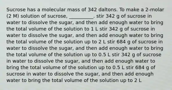 Sucrose has a molecular mass of 342 daltons. To make a 2-molar (2 M) solution of sucrose, __________. stir 342 g of sucrose in water to dissolve the sugar, and then add enough water to bring the total volume of the solution to 1 L stir 342 g of sucrose in water to dissolve the sugar, and then add enough water to bring the total volume of the solution up to 2 L stir 684 g of sucrose in water to dissolve the sugar, and then add enough water to bring the total volume of the solution up to 0.5 L stir 342 g of sucrose in water to dissolve the sugar, and then add enough water to bring the total volume of the solution up to 0.5 L stir 684 g of sucrose in water to dissolve the sugar, and then add enough water to bring the total volume of the solution up to 2 L