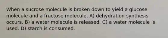 When a sucrose molecule is broken down to yield a glucose molecule and a fructose molecule, A) dehydration synthesis occurs. B) a water molecule is released. C) a water molecule is used. D) starch is consumed.