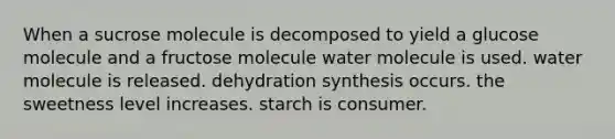 When a sucrose molecule is decomposed to yield a glucose molecule and a fructose molecule water molecule is used. water molecule is released. dehydration synthesis occurs. the sweetness level increases. starch is consumer.