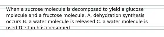 When a sucrose molecule is decomposed to yield a glucose molecule and a fructose molecule, A. dehydration synthesis occurs B. a water molecule is released C. a water molecule is used D. starch is consumed