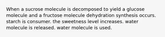 When a sucrose molecule is decomposed to yield a glucose molecule and a fructose molecule dehydration synthesis occurs. starch is consumer. the sweetness level increases. water molecule is released. water molecule is used.