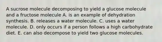 A sucrose molecule decomposing to yield a glucose molecule and a fructose molecule A. is an example of dehydration synthesis. B. releases a water molecule. C. uses a water molecule. D. only occurs if a person follows a high carbohydrate diet. E. can also decompose to yield two glucose molecules.