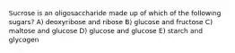 Sucrose is an oligosaccharide made up of which of the following sugars? A) deoxyribose and ribose B) glucose and fructose C) maltose and glucose D) glucose and glucose E) starch and glycogen