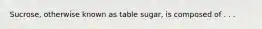 Sucrose, otherwise known as table sugar, is composed of . . .