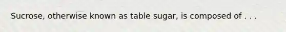 Sucrose, otherwise known as table sugar, is composed of . . .