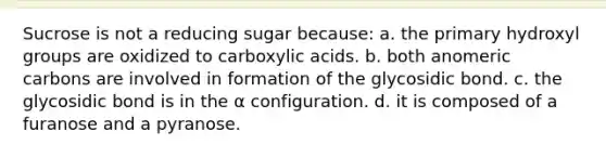 Sucrose is not a reducing sugar because: a. the primary hydroxyl groups are oxidized to carboxylic acids. b. both anomeric carbons are involved in formation of the glycosidic bond. c. the glycosidic bond is in the α configuration. d. it is composed of a furanose and a pyranose.