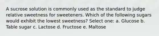 A sucrose solution is commonly used as the standard to judge relative sweetness for sweeteners. Which of the following sugars would exhibit the lowest sweetness? Select one: a. Glucose b. Table sugar c. Lactose d. Fructose e. Maltose