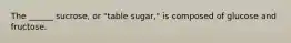 The ______ sucrose, or "table sugar," is composed of glucose and fructose.