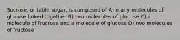 Sucrose, or table sugar, is composed of A) many molecules of glucose linked together B) two molecules of glucose C) a molecule of fructose and a molecule of glucose D) two molecules of fructose