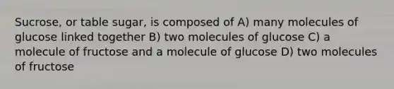 Sucrose, or table sugar, is composed of A) many molecules of glucose linked together B) two molecules of glucose C) a molecule of fructose and a molecule of glucose D) two molecules of fructose