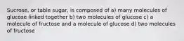 Sucrose, or table sugar, is composed of a) many molecules of glucose linked together b) two molecules of glucose c) a molecule of fructose and a molecule of glucose d) two molecules of fructose