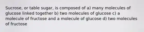 Sucrose, or table sugar, is composed of a) many molecules of glucose linked together b) two molecules of glucose c) a molecule of fructose and a molecule of glucose d) two molecules of fructose