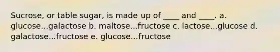 Sucrose, or table sugar, is made up of ____ and ____. a. glucose...galactose b. maltose...fructose c. lactose...glucose d. galactose...fructose e. glucose...fructose