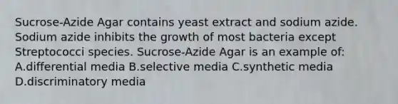 Sucrose-Azide Agar contains yeast extract and sodium azide. Sodium azide inhibits the growth of most bacteria except Streptococci species. Sucrose-Azide Agar is an example of: A.differential media B.selective media C.synthetic media D.discriminatory media