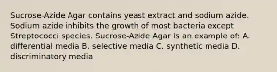 Sucrose-Azide Agar contains yeast extract and sodium azide. Sodium azide inhibits the growth of most bacteria except Streptococci species. Sucrose-Azide Agar is an example of: A. differential media B. selective media C. synthetic media D. discriminatory media