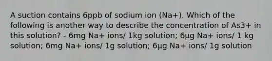 A suction contains 6ppb of sodium ion (Na+). Which of the following is another way to describe the concentration of As3+ in this solution? - 6mg Na+ ions/ 1kg solution; 6µg Na+ ions/ 1 kg solution; 6mg Na+ ions/ 1g solution; 6µg Na+ ions/ 1g solution