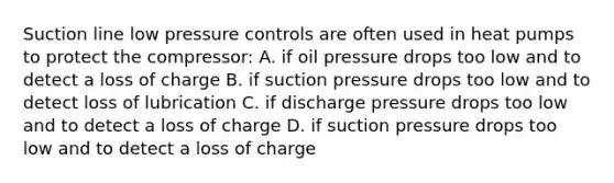 Suction line low pressure controls are often used in heat pumps to protect the compressor: A. if oil pressure drops too low and to detect a loss of charge B. if suction pressure drops too low and to detect loss of lubrication C. if discharge pressure drops too low and to detect a loss of charge D. if suction pressure drops too low and to detect a loss of charge