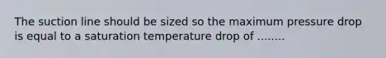 The suction line should be sized so the maximum pressure drop is equal to a saturation temperature drop of ........