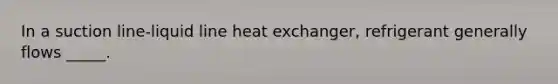 In a suction line-liquid line heat exchanger, refrigerant generally flows _____.