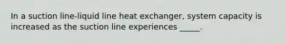 In a suction line-liquid line heat exchanger, system capacity is increased as the suction line experiences _____.