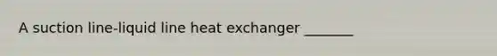 A suction line-liquid line heat exchanger _______