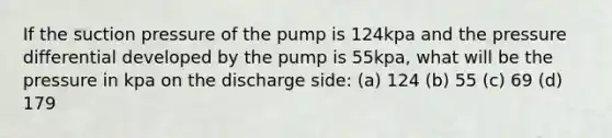 If the suction pressure of the pump is 124kpa and the pressure differential developed by the pump is 55kpa, what will be the pressure in kpa on the discharge side: (a) 124 (b) 55 (c) 69 (d) 179