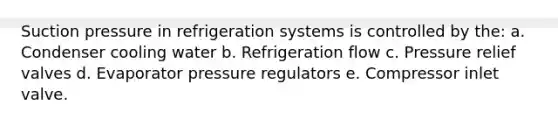 Suction pressure in refrigeration systems is controlled by the: a. Condenser cooling water b. Refrigeration flow c. Pressure relief valves d. Evaporator pressure regulators e. Compressor inlet valve.