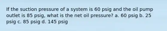 If the suction pressure of a system is 60 psig and the oil pump outlet is 85 psig, what is the net oil pressure? a. 60 psig b. 25 psig c. 85 psig d. 145 psig