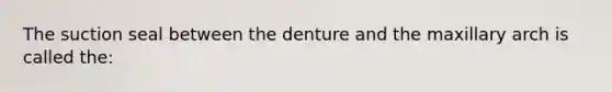 The suction seal between the denture and the maxillary arch is called the: