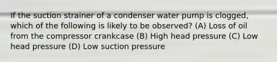 If the suction strainer of a condenser water pump is clogged, which of the following is likely to be observed? (A) Loss of oil from the compressor crankcase (B) High head pressure (C) Low head pressure (D) Low suction pressure