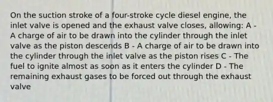 On the suction stroke of a four-stroke cycle diesel engine, the inlet valve is opened and the exhaust valve closes, allowing: A - A charge of air to be drawn into the cylinder through the inlet valve as the piston descends B - A charge of air to be drawn into the cylinder through the inlet valve as the piston rises C - The fuel to ignite almost as soon as it enters the cylinder D - The remaining exhaust gases to be forced out through the exhaust valve