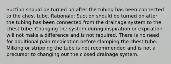 Suction should be turned on after the tubing has been connected to the chest tube. Rationale: Suction should be turned on after the tubing has been connected from the drainage system to the chest tube. Changing the system during inspiration or expiration will not make a difference and is not required. There is no need for additional pain medication before clamping the chest tube. Milking or stripping the tube is not recommended and is not a precursor to changing out the closed drainage system.