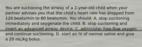 You are suctioning the airway of a 2-year-old child when your partner advises you that the child's heart rate has dropped from 120 beats/min to 80 beats/min. You should: A. stop suctioning immediately and oxygenate the child. B. stop suctioning and insert an advanced airway device. C. administer free-flow oxygen and continue suctioning. D. start an IV of normal saline and give a 20 mL/kg bolus.