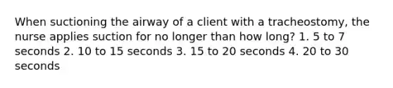 When suctioning the airway of a client with a tracheostomy, the nurse applies suction for no longer than how long? 1. 5 to 7 seconds 2. 10 to 15 seconds 3. 15 to 20 seconds 4. 20 to 30 seconds