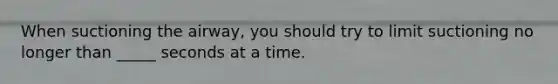 When suctioning the airway, you should try to limit suctioning no longer than _____ seconds at a time.