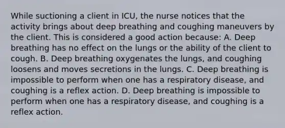 While suctioning a client in ICU, the nurse notices that the activity brings about deep breathing and coughing maneuvers by the client. This is considered a good action because: A. Deep breathing has no effect on the lungs or the ability of the client to cough. B. Deep breathing oxygenates the lungs, and coughing loosens and moves secretions in the lungs. C. Deep breathing is impossible to perform when one has a respiratory disease, and coughing is a reflex action. D. Deep breathing is impossible to perform when one has a respiratory disease, and coughing is a reflex action.