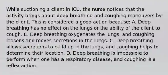 While suctioning a client in ICU, the nurse notices that the activity brings about deep breathing and coughing maneuvers by the client. This is considered a good action because: A. Deep breathing has no effect on the lungs or the ability of the client to cough. B. Deep breathing oxygenates the lungs, and coughing loosens and moves secretions in the lungs. C. Deep breathing allows secretions to build up in the lungs, and coughing helps to determine their location. D. Deep breathing is impossible to perform when one has a respiratory disease, and coughing is a reflex action.