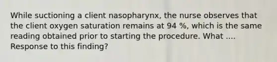 While suctioning a client nasopharynx, the nurse observes that the client oxygen saturation remains at 94 %, which is the same reading obtained prior to starting the procedure. What .... Response to this finding?