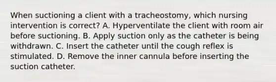 When suctioning a client with a tracheostomy, which nursing intervention is correct? A. Hyperventilate the client with room air before suctioning. B. Apply suction only as the catheter is being withdrawn. C. Insert the catheter until the cough reflex is stimulated. D. Remove the inner cannula before inserting the suction catheter.