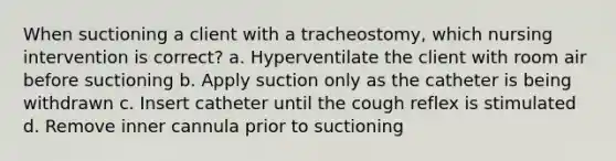 When suctioning a client with a tracheostomy, which nursing intervention is correct? a. Hyperventilate the client with room air before suctioning b. Apply suction only as the catheter is being withdrawn c. Insert catheter until the cough reflex is stimulated d. Remove inner cannula prior to suctioning