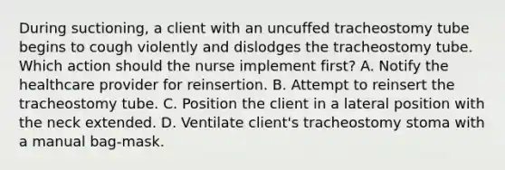 During suctioning, a client with an uncuffed tracheostomy tube begins to cough violently and dislodges the tracheostomy tube. Which action should the nurse implement first? A. Notify the healthcare provider for reinsertion. B. Attempt to reinsert the tracheostomy tube. C. Position the client in a lateral position with the neck extended. D. Ventilate client's tracheostomy stoma with a manual bag-mask.