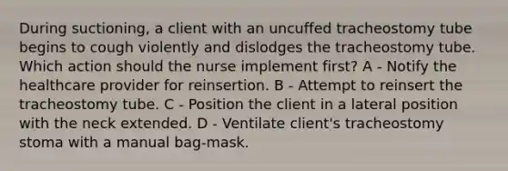 During suctioning, a client with an uncuffed tracheostomy tube begins to cough violently and dislodges the tracheostomy tube. Which action should the nurse implement first? A - Notify the healthcare provider for reinsertion. B - Attempt to reinsert the tracheostomy tube. C - Position the client in a lateral position with the neck extended. D - Ventilate client's tracheostomy stoma with a manual bag-mask.